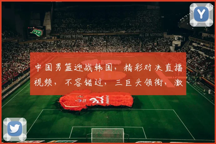 中国男篮迎战韩国，精彩对决直播视频，不容错过，三巨头领衔，激情四溢，锁定比赛，一触即发