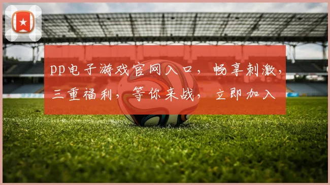pp电子游戏官网入口，畅享刺激，三重福利，等你来战，立即加入