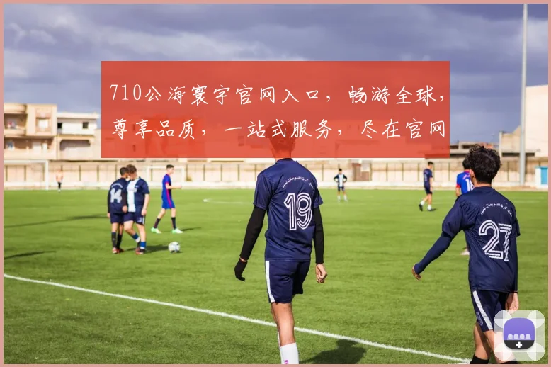 710公海寰宇官网入口，畅游全球，尊享品质，一站式服务，尽在官网，不容错过，体验非凡