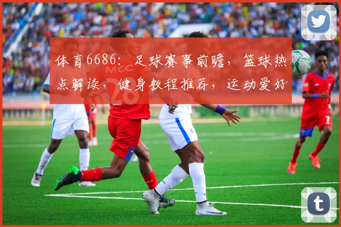 体育6686：足球赛事前瞻，篮球热点解读，健身教程推荐，运动爱好者必看
