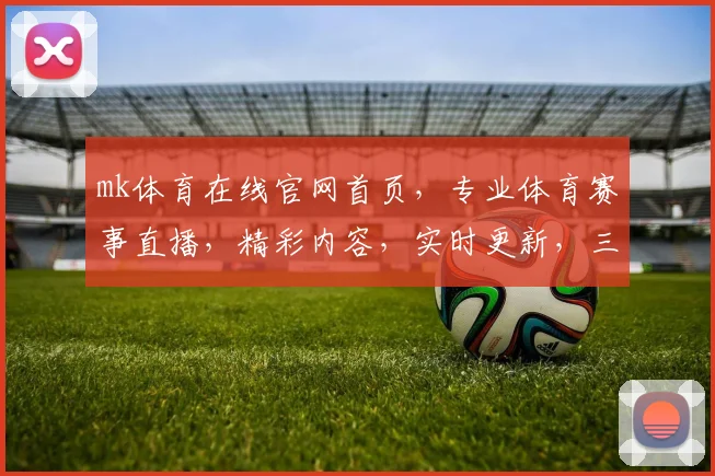 mk体育在线官网首页，专业体育赛事直播，精彩内容，实时更新，三重福利等你来